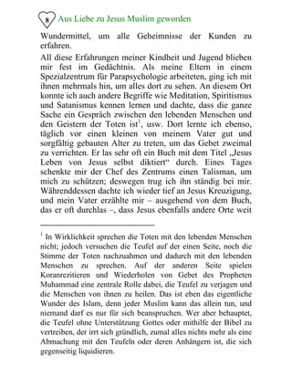 8 Aus Liebe zu Jesus Muslim geworden
Wundermittel, um alle Geheimnisse der Kunden zu
erfahren.
All diese Erfahrungen meiner Kindheit und Jugend blieben
mir fest im Gedächtnis. Als meine Eltern in einem
Spezialzentrum für Parapsychologie arbeiteten, ging ich mit
ihnen mehrmals hin, um alles dort zu sehen. An diesem Ort
konnte ich auch andere Begriffe wie Meditation, Spiritismus
und Satanismus kennen lernen und dachte, dass die ganze
Sache ein Gespräch zwischen den lebenden Menschen und
den Geistern der Toten ist1
, usw. Dort lernte ich ebenso,
täglich vor einen kleinen von meinem Vater gut und
sorgfältig gebauten Alter zu treten, um das Gebet zweimal
zu verrichten. Er las sehr oft ein Buch mit dem Titel „Jesus
Leben von Jesus selbst diktiert“ durch. Eines Tages
schenkte mir der Chef des Zentrums einen Talisman, um
mich zu schützen; deswegen trug ich ihn ständig bei mir.
Währenddessen dachte ich wieder tief an Jesus Kreuzigung,
und mein Vater erzählte mir – ausgehend von dem Buch,
das er oft durchlas –, dass Jesus ebenfalls andere Orte weit
1
In Wirklichkeit sprechen die Toten mit den lebenden Menschen
nicht; jedoch versuchen die Teufel auf der einen Seite, noch die
Stimme der Toten nachzuahmen und dadurch mit den lebenden
Menschen zu sprechen. Auf der anderen Seite spielen
Koranrezitieren und Wiederholen von Gebet des Propheten
Muhammad eine zentrale Rolle dabei, die Teufel zu verjagen und
die Menschen von ihnen zu heilen. Das ist eben das eigentliche
Wunder des Islam, denn jeder Muslim kann das allein tun, und
niemand darf es nur für sich beanspruchen. Wer aber behauptet,
die Teufel ohne Unterstützung Gottes oder mithilfe der Bibel zu
vertreiben, der irrt sich gründlich, zumal alles nichts mehr als eine
Abmachung mit den Teufeln oder deren Anhängern ist, die sich
gegenseitig liquidieren.
 