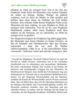 89Aus Liebe zu Jesus Muslim geworden
Glauben an Allah als einzigen Gott. Erst in der Zeit des
Propheten Noah fielen die Menschen vom wahren Glauben
ab, indem sie Könige, Helden, 'Heilige' als göttlich
verehrten, weil sie diese als Mittler zu Gott ansahen und
hofften, dass diese ihnen als Fürbitter bei Gott helfen
könnten. Also schickte Allah Seinen Propheten Noah an die
Menschen mit dem Auftrag, sie zum Glauben an Allah als
einzigen Gott aufzurufen. Von da an bis zum Propheten
Muhammad sendete Allah einen Propheten nach dem
anderen an die Nationen, um sie aufzurufen, an Allah als
einzigen Gott zu glauben.
Die Hauptschwierigkeit der Propheten lag dabei nicht darin,
die Menschen zum festen Glauben an Gottes Existenz, an
Ihn als Schöpfer und Alleinherrscher über den Kosmos
aufzurufen – denn das war auch für Heiden
selbstverständlich, Allah ist ja in der menschlichen Natur
verwurzelt1
; 'Atheisten' waren und sind die wenigsten! Aber
1
Sowohl die Mitgötterei ('Esoterik'/'Sekten'/'Gurus') als auch der
Zweifel an Allahs Existenz verbreiteten sich in der westlichen
Gesellschaft erst im achtzehnten und neunzehnten Jahrhundert.
Das hatte verschiedene Gründe: Das Unrecht in der Kirche, ihr
herzloser und erniedrigender Umgang mit den Menschen, ihr
Missbrauch der Religion. Zum Zerfall des 'Christentums' trug sein
Widerspruch zur Vernunft und zu menschlichen Bedürfnissen bei,
ebenso wie der Siegeszug Wissenschaften und der Industrie,
nachdem die Kirche die Wissenschaftler und ihr Wissen verteufelt
hatte. Das erst führte dazu, dass sich die Menschen überhaupt von
der Religion abwendeten und 'wissenschaft-gläubig' wurden. Die
Menschen tendieren instinktiv dazu ihre Begierden und den
schnellen Genuss zu suchen, und die Ordnung und die Regel zu
vermeiden, die ihre Begierden bezähmen. Schließlich fehlten auch
 