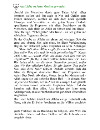 Aus Liebe zu Jesus Muslim geworden90
obwohl die Menschen durch gute Taten Allah näher
kommen wollen und Ihn auch in Not und Gefahr ganz
fromm anbeteten, suchten sie sich doch noch spezielle
Fürsorger und Vermittler an den guten Tagen. Deshalb
appellierten die Propheten mit allem Nachdruck an die
Menschen, sich allein an Allah zu richten und Ihn direkt –
ohne 'Heilige', 'Nebengötter' oder Kulte – an den guten und
schlechten Tagen anzubeten.
Da der Glaube an Allahs als einen und einzigen Gott das
erste und oberste Ziel sein muss, ist diese Verkündigung
Beginn der Botschaft jedes Propheten an seine Anhänger:
„…:'Mein Volk, dient Allah, es gibt für euch keinen anderen
Gott außer Ihm, also seid ihr nicht gottesfürchtig?'“ (Koran
7:65) Und: „…:'Dient Allah und haltet euch fern von den
Abgöttern!'“ (16:36) In einer dritten Stellen lautet es: „Und
Wir haben nicht vor dir einen Gesandten gesandt, außer
dass Wir ihm offenbart haben: Es gibt keinen Gott außer
Mir, also dient Mir!“ (21:25) Deshalb versteht sich der
Islam als Religion sämtlicher Boten und Propheten von
Adam über Noah, Abraham, Moses, Jesus bis Muhammad –
Allah segne sie und schenke Ihnen Heil –. In diesem Sinn
ist jeder ein Muslim, der an Allah als einzigen Gott glaubte
und Seinem zurzeit geltenden Propheten folgte. Und das
Paradies steht ihm offen. Also fordert der Islam seine
Anhänger auf, an alle Propheten ohne gar einen Unterschied
zu glauben.
Der Islam belebte tatsächlich Allahs ewige Botschaft aufs
Neue, mit der Er Seine Propheten an die Völker geschickt
große Vorbilder, die die Bedeutung der Religion, ihren Wert, ihre
nützlichen Lehren und ihren Einfluss auf alle Lebensbereiche
vorgelebt hätten.
 
