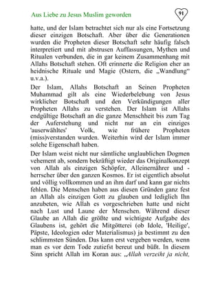 91Aus Liebe zu Jesus Muslim geworden
hatte, und der Islam betrachtet sich nur als eine Fortsetzung
dieser einzigen Botschaft. Aber über die Generationen
wurden die Propheten dieser Botschaft sehr häufig falsch
interpretiert und mit abstrusen Auffassungen, Mythen und
Ritualen verbunden, die in gar keinem Zusammenhang mit
Allahs Botschaft stehen. Oft erinnerte die Religion eher an
heidnische Rituale und Magie (Ostern, die „Wandlung“
u.v.a.).
Der Islam, Allahs Botschaft an Seinen Propheten
Muhammad gilt als eine Wiederbelebung von Jesus
wirklicher Botschaft und den Verkündigungen aller
Propheten Allahs zu verstehen. Der Islam ist Allahs
endgültige Botschaft an die ganze Menschheit bis zum Tag
der Auferstehung und nicht nur an ein einziges
'auserwähltes' Volk, wie frühere Propheten
(miss)verstanden wurden. Weiterhin wird der Islam immer
solche Eigenschaft haben.
Der Islam weist nicht nur sämtliche unglaublichen Dogmen
vehement ab, sondern bekräftigt wieder das Originalkonzept
von Allah als einzigen Schöpfer, Alleinernährer und ­
herrscher über den ganzen Kosmos. Er ist eigentlich absolut
und völlig vollkommen und an ihm darf und kann gar nichts
fehlen. Die Menschen haben aus diesen Gründen ganz fest
an Allah als einzigen Gott zu glauben und lediglich Ihn
anzubeten, wie Allah es vorgeschrieben hatte und nicht
nach Lust und Laune der Menschen. Während dieser
Glaube an Allah die größte und wichtigste Aufgabe des
Glaubens ist, gehört die Mitgötterei (ob Idole, 'Heilige',
Päpste, Ideologien oder Materialismus) ja bestimmt zu den
schlimmsten Sünden. Das kann erst vergeben werden, wenn
man es vor dem Tode zutiefst bereut und büßt. In diesem
Sinn spricht Allah im Koran aus: „Allah verzeiht ja nicht,
 