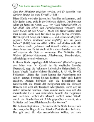 Aus Liebe zu Jesus Muslim geworden92
dass Ihm Mitgötter gegeben werden, und Er verzeiht, was
darüber hinaus ist, wem Er will“, (4:48)
Diese Sünde verwehrt jedem, ins Paradies zu kommen, und
führt jeden dazu, ewig in der Hölle zu bleiben. Darüber sagt
Allah zu Jesus im Koran: „…, wer Allah Mitgötter gibt, so
hat Allah ihm schon den Paradiesgarten verwehrt, und
seine Bleibe ist das Feuer“, (5:72) Bei dieser Sünde kann
man keinen Lohn auch für noch so gute Werke erwarten.
Davon spricht Allah im Koran: „…, und wenn sie Mitgötter
gegeben hätten, bestimmt wäre hinfällig, was sie getan
haben.“ (6:88) Nur an Allah sollen und dürfen sich alle
Menschen direkt, jederzeit und überall richten, wenn sie
etwas brauchen. Es ist doch nicht anders denkbar, als sich
auf anderes als Gott zu vertrauen: Der Schöpfer aller
Welten (Rabbul-‘Aalamien), Allerbarmer, Barmherziger,
Allmächtigster und -wissender.
In ihrem Buch „Apologia dell' Islamismo” (Rechtfertigung
des Islam von Dr. Caselli in die englische Sprache
übersetzt), sagt die bekannte italienische Orientalistin Dr.
Laura Veccia Vaglieri (Mnuir Balabaky, S. 45, 46, 59, 60)
Folgendes: „Dank des Islam konnte der Paganismus mit
seinen ganzen Formen keinen Einfluss mehr aufs Leben
ausüben. Zudem befreiten sich die Einstellung der
Gesellschaft, die Praxis der Religionen und die sozialen
Bräuche von dem sehr törichten Aberglauben, durch den sie
sicher entwertet wurden. Dazu kommt auch, dass sich der
menschliche Geist von sämtlichen Fesseln der Begierden
voll entfaltete, wobei der Mensch endlich seine Würde
durch die Bescheidenheit Allah gegenüber erreicht, dem
Schöpfer und dem Alleinherrscher der Welten.“
Die Autorin fügt hinzu: „Die menschliche Seele konnte sich
aber von jeder Begierde und blinden Parteilichkeit befreien.
Das gilt auch für den menschlichen Willen, der sich
 