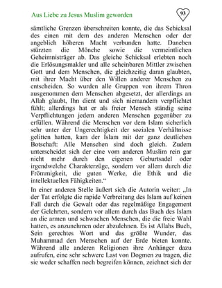93Aus Liebe zu Jesus Muslim geworden
sämtliche Grenzen überschreiten konnte, die das Schicksal
des einen mit dem des anderen Menschen oder der
angeblich höheren Macht verbunden hatte. Daneben
stürzten die Mönche sowie die vermeintlichen
Geheimnisträger ab. Das gleiche Schicksal erlebten noch
die Erlösungsmakler und alle scheinbaren Mittler zwischen
Gott und dem Menschen, die gleichzeitig daran glaubten,
mit ihrer Macht über den Willen anderer Menschen zu
entscheiden. So wurden alle Gruppen von ihrem Thron
ausgenommen dem Menschen abgesetzt, der allerdings an
Allah glaubt, Ihn dient und sich niemandem verpflichtet
fühlt; allerdings hat er als freier Mensch ständig seine
Verpflichtungen jedem anderen Menschen gegenüber zu
erfüllen. Während die Menschen vor dem Islam sicherlich
sehr unter der Ungerechtigkeit der sozialen Verhältnisse
gelitten hatten, kam der Islam mit der ganz deutlichen
Botschaft: Alle Menschen sind doch gleich. Zudem
unterscheidet sich der eine vom anderen Muslim rein gar
nicht mehr durch den eigenen Geburtsadel oder
irgendwelche Charakterzüge, sondern vor allem durch die
Frömmigkeit, die guten Werke, die Ethik und die
intellektuellen Fähigkeiten.“
In einer anderen Stelle äußert sich die Autorin weiter: „In
der Tat erfolgte die rapide Verbreitung des Islam auf keinen
Fall durch die Gewalt oder das regelmäßige Engagement
der Gelehrten, sondern vor allem durch das Buch des Islam
an die armen und schwachen Menschen, die die freie Wahl
hatten, es anzunehmen oder abzulehnen. Es ist Allahs Buch,
Sein gerechtes Wort und das größte Wunder, das
Muhammad den Menschen auf der Erde bieten konnte.
Während alle anderen Religionen ihre Anhänger dazu
aufrufen, eine sehr schwere Last von Dogmen zu tragen, die
sie weder schaffen noch begreifen können, zeichnet sich der
 