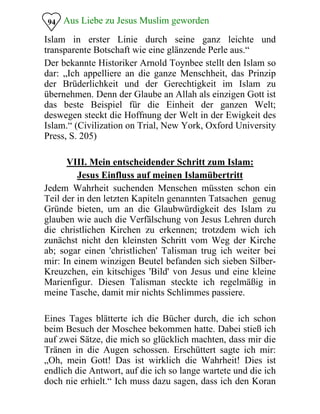 Aus Liebe zu Jesus Muslim geworden94
Islam in erster Linie durch seine ganz leichte und
transparente Botschaft wie eine glänzende Perle aus.“
Der bekannte Historiker Arnold Toynbee stellt den Islam so
dar: „Ich appelliere an die ganze Menschheit, das Prinzip
der Brüderlichkeit und der Gerechtigkeit im Islam zu
übernehmen. Denn der Glaube an Allah als einzigen Gott ist
das beste Beispiel für die Einheit der ganzen Welt;
deswegen steckt die Hoffnung der Welt in der Ewigkeit des
Islam.“ (Civilization on Trial, New York, Oxford University
Press, S. 205)
VIII. Mein entscheidender Schritt zum Islam:

Jesus Einfluss auf meinen Islamübertritt

Jedem Wahrheit suchenden Menschen müssten schon ein
Teil der in den letzten Kapiteln genannten Tatsachen genug
Gründe bieten, um an die Glaubwürdigkeit des Islam zu
glauben wie auch die Verfälschung von Jesus Lehren durch
die christlichen Kirchen zu erkennen; trotzdem wich ich
zunächst nicht den kleinsten Schritt vom Weg der Kirche
ab; sogar einen 'christlichen' Talisman trug ich weiter bei
mir: In einem winzigen Beutel befanden sich sieben Silber-
Kreuzchen, ein kitschiges 'Bild' von Jesus und eine kleine
Marienfigur. Diesen Talisman steckte ich regelmäßig in
meine Tasche, damit mir nichts Schlimmes passiere.
Eines Tages blätterte ich die Bücher durch, die ich schon
beim Besuch der Moschee bekommen hatte. Dabei stieß ich
auf zwei Sätze, die mich so glücklich machten, dass mir die
Tränen in die Augen schossen. Erschüttert sagte ich mir:
„Oh, mein Gott! Das ist wirklich die Wahrheit! Dies ist
endlich die Antwort, auf die ich so lange wartete und die ich
doch nie erhielt.“ Ich muss dazu sagen, dass ich den Koran
 