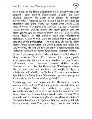95Aus Liebe zu Jesus Muslim geworden
noch nicht in die Hand genommen hatte, geschweige denn
gelesen – auch nicht in Übersetzung, ja selbst das Wort
„Koran“ gehörte bis dahin nicht einmal zu meinem
Wortschatz! Trotzdem las ich in den Büchern der Moschee
prägnante und klare Worte des Koran über Jesus: „Und
ihres Wortes: 'Wir haben den Messias, Isa, den Gesandten
Allahs getötet, und sie haben ihn nicht getötet und ihn
nicht gekreuzigt, er erschien ihnen nur so,“ (4:157) Eine
Weile dachte ich tief darüber nach und wiederholte
mehrmals Allahs Worte: „und sie haben ihn nicht getötet
und ihn nicht gekreuzigt,“. Da war mir, als würde Allah
meine Frage beantworten, an deren Lösung ich lange Zeit
verzweifelte, da ich zu nie zu einer überzeugenden und
logischen Antwort auf Jesus 'Kreuzestod' kommen konnte.
Es war keineswegs einfach oder selbstverständlich dass ich
diese Antwort fand! Erst musste ich gegen große
Konkurrenz ein Stipendium zum Studium in den Staaten
bekommen, dann mehrere tausend Meilen in den
Nordwesten der USA, das Bundesland Washington, reisen.
Für all das hatte ich natürlich die englische Sprache
schriftlich und mündlich auf hohem Niveau lernen müssen.
Wie hätte ein Mensch aus Südamerika, genauer gesagt aus
Venezuela so einfach zum Islam gefunden!
Ausschlaggebend war, dass ich die Muslime in Seattle
kennen lernte und ihr Vertrauen gewann, um auf diese mir
so wichtigen Sätze zu stoßen – gegen jede
Wahrscheinlichkeit, dass 1978 ein Katholik aus Venezuela
diese Sätze des Korans finden würde. Aber Allahs Wille
geschah, und in diesem sehr glücklichen Moment betete ich
Ihn an und bat ihn um Vergebung. Ich war so überglücklich,
dass ich sofort nach Venezuela fliegen wollte, um meiner
 