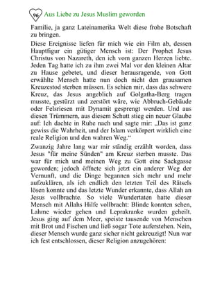 Aus Liebe zu Jesus Muslim geworden96
Familie, ja ganz Lateinamerika Welt diese frohe Botschaft
zu bringen.
Diese Ereignisse liefen für mich wie ein Film ab, dessen
Hauptfigur ein gütiger Mensch ist: Der Prophet Jesus
Christus von Nazareth, den ich vom ganzen Herzen liebte.
Jeden Tag hatte ich zu ihm zwei Mal vor den kleinen Altar
zu Hause gebetet, und dieser herausragende, von Gott
erwählte Mensch hatte nun doch nicht den grausamen
Kreuzestod sterben müssen. Es schien mir, dass das schwere
Kreuz, das Jesus angeblich auf Golgatha-Berg tragen
musste, gestürzt und zerstört wäre, wie Abbruch-Gebäude
oder Felsriesen mit Dynamit gesprengt werden. Und aus
diesen Trümmern, aus diesem Schutt stieg ein neuer Glaube
auf: Ich dachte in Ruhe nach und sagte mir: „Das ist ganz
gewiss die Wahrheit, und der Islam verkörpert wirklich eine
reale Religion und den wahren Weg.“
Zwanzig Jahre lang war mir ständig erzählt worden, dass
Jesus "für meine Sünden" am Kreuz sterben musste. Das
war für mich und meinen Weg zu Gott eine Sackgasse
geworden; jedoch öffnete sich jetzt ein anderer Weg der
Vernunft, und die Dinge begannen sich mehr und mehr
aufzuklären, als ich endlich den letzten Teil des Rätsels
lösen konnte und das letzte Wunder erkannte, dass Allah an
Jesus vollbrachte. So viele Wundertaten hatte dieser
Mensch mit Allahs Hilfe vollbracht: Blinde konnten sehen,
Lahme wieder gehen und Leprakranke wurden geheilt.
Jesus ging auf dem Meer, speiste tausende von Menschen
mit Brot und Fischen und ließ sogar Tote auferstehen. Nein,
dieser Mensch wurde ganz sicher nicht gekreuzigt! Nun war
ich fest entschlossen, dieser Religion anzugehören:
 