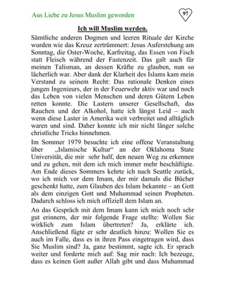Aus Liebe zu Jesus Muslim geworden
 97
Ich will Muslim werden.

Sämtliche anderen Dogmen und leeren Rituale der Kirche
wurden wie das Kreuz zertrümmert: Jesus Auferstehung am
Sonntag, die Oster-Woche, Karfreitag, das Essen von Fisch
statt Fleisch während der Fastenzeit. Das galt auch für
meinen Talisman, an dessen Kräfte zu glauben, nun so
lächerlich war. Aber dank der Klarheit des Islams kam mein
Verstand zu seinem Recht: Das rationale Denken eines
jungen Ingenieurs, der in der Feuerwehr aktiv war und noch
das Leben von vielen Menschen und deren Gütern Leben
retten konnte. Die Lastern unserer Gesellschaft, das
Rauchen und der Alkohol, hatte ich längst Leid – auch
wenn diese Laster in Amerika weit verbreitet und alltäglich
waren und sind. Daher konnte ich mir nicht länger solche
christliche Tricks hinnehmen.
Im Sommer 1979 besuchte ich eine offene Veranstaltung
über „Islamische Kultur“ an der Oklahoma State
Universität, die mir sehr half, den neuen Weg zu erkennen
und zu gehen, mit dem ich mich immer mehr beschäftigte.
Am Ende dieses Sommers kehrte ich nach Seattle zurück,
wo ich mich vor dem Imam, der mir damals die Bücher
geschenkt hatte, zum Glauben des Islam bekannte – an Gott
als dem einzigen Gott und Muhammad seinen Propheten.
Dadurch schloss ich mich offiziell dem Islam an.
An das Gespräch mit dem Imam kann ich mich noch sehr
gut erinnern, der mir folgende Frage stellte: Wollen Sie
wirklich zum Islam übertreten? Ja, erklärte ich.
Anschließend fügte er sehr deutlich hinzu: Wollen Sie es
auch im Falle, dass es in ihren Pass eingetragen wird, dass
Sie Muslim sind? Ja, ganz bestimmt, sagte ich. Er sprach
weiter und forderte mich auf: Sag mir nach: Ich bezeuge,
dass es keinen Gott außer Allah gibt und dass Muhammad
 