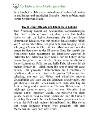 Aus Liebe zu Jesus Muslim geworden
Sein Prophet ist. Ich wiederholte dieses Glaubensbekenntnis
in englischer und arabischer Sprache. Damit erfolgte mein
letzter Schritt zum Islam.
98
IX. Wie beeinflusste der Islam mein Leben?
Jede Änderung basiert auf bestimmten Voraussetzungen.
Das trifft auch auf mich zu, denn mein Fall bildete
sicherlich rein gar keine Ausnahme. Als ich zum Islam
übertrat, sah ich alles, was mir möglich ist, als meine Pflicht
vor Allah an, über diese Religion zu lernen. So ging ich als
sehr junger Mann die Ehe mit einer Muslimin am Ende des
ersten Studienjahres an der Oklahoma State Universität ein.
Von seiner Seite beauftragte das islamische Zentrum in
Stillwater bei Oklahoma einen Mann, mir die Lehren dieser
neuen Religion zu vermitteln. Dieser erste muslimische
Lehrer kommt aus Palästina und heißt Faiz: Ich sehe ihn als
meinen Bruder an – Allah möge ihn segnen und mir dabei
helfen, die gewonnen Erkenntnisse im Gedächtnis zu
behalten –, da er mir einen sehr großen Teil seiner Zeit
schenkte, um mir das Gebet und sämtliche anderen
Grundpfeiler des Islam und des Glaubens beizubringen. Das
gilt ebenfalls für das Leben nach dem Tode, den Tag der
Auferstehung und verschiedene Themen. Dabei kann ich
mich gut daran erinnern, dass ich vom Gespräch über
solches Leben imponiert wurde. Das passierte vor allem
gerade deshalb, dass niemand vorher mit mir als Christen
ausgiebig über das Leben nach dem Tode gesprochen hatte,
wie es der Fall nach meinem Islamübertritt ist. Hier stellte
sich noch folgende Frage: Was geschieht mit dem
Menschen im Islam nach dem Tode?
 