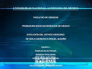 UNIVERSIDAD NACIONAL AUTÓNOMA DE MÉXICO FACULTAD DE CIENCIAS PROBLEMAS SOCIO-ECONÓMICOS DE MÉXICO EVOLUCIÓN DEL ESTADO MEXICANO  DE ÁVILA CAMACHO A MIGUEL ALEMÁN EQUIPO 1: ÁNGELES ISLAS MANUEL BARRERA RÍOS DANIEL CERVANTES AGUILAR ABIGAIL PÉREZ BAHEZA JAZMIN VALDEZ VILCHIS DANELA ALEJANDRA PROFESOR: GUSTAVO ESTEBAN ANDRADE DÍAZ 