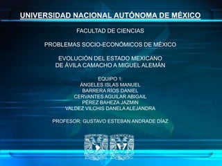 UNIVERSIDAD NACIONAL AUTÓNOMA DE MÉXICO

              FACULTAD DE CIENCIAS

     PROBLEMAS SOCIO-ECONÓMICOS DE MÉXICO

        EVOLUCIÓN DEL ESTADO MEXICANO
       DE ÁVILA CAMACHO A MIGUEL ALEMÁN

                      EQUIPO 1:
                ÁNGELES ISLAS MANUEL
                 BARRERA RÍOS DANIEL
              CERVANTES AGUILAR ABIGAIL
                 PÉREZ BAHEZA JAZMIN
           VALDEZ VILCHIS DANELA ALEJANDRA

       PROFESOR: GUSTAVO ESTEBAN ANDRADE DÍAZ




                                                1
 