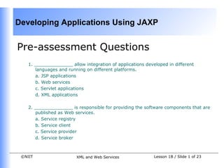 Developing Applications Using JAXP


Pre-assessment Questions
    1. ______________ allow integration of applications developed in different
       languages and running on different platforms.
       a. JSP applications
       b. Web services
       c. Servlet applications
       d. XML applications

    2. ______________ is responsible for providing the software components that are
       published as Web services.
       a. Service registry
       b. Service client
       c. Service provider
       d. Service broker



 ©NIIT                   XML and Web Services               Lesson 1B / Slide 1 of 23
 