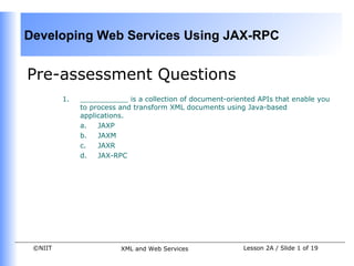 Developing Web Services Using JAX-RPC


Pre-assessment Questions
         1.   ___________ is a collection of document-oriented APIs that enable you
              to process and transform XML documents using Java-based
              applications.
              a.   JAXP
              b.   JAXM
              c.   JAXR
              d.   JAX-RPC




 ©NIIT                   XML and Web Services              Lesson 2A / Slide 1 of 19
 