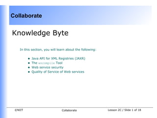 Collaborate


Knowledge Byte

    In this section, you will learn about the following:


         •   Java API for XML Registries (JAXR)
         •   The wscompile Tool
         •   Web service security
         •   Quality of Service of Web services




 ©NIIT                          Collaborate                Lesson 2C / Slide 1 of 18
 