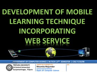 DEVELOPMENT OF MOBILE
LEARNING TECHNIQUE
INCORPORATING
WEB SERVICE
TRIPURA UNIVERSITY
(A Central University)
Suryamaninagar, Tripura
UNDER THE GUIDANCE OF :
Moumita Majumder
Lecturer & Coordinator
Deptt. Of Computer Science
BY :
DEPARTMENT OF COMPUTER SCIENCE | M.TECH |3RD SEMESTER | CSE/ F/10/08
 