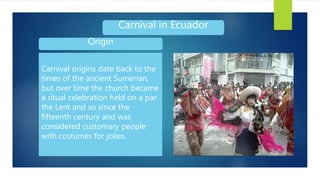 Carnival in Ecuador
Carnival origins date back to the
times of the ancient Sumerian,
but over time the church became
a ritual celebration held on a par
the Lent and so since the
fifteenth century and was
considered customary people
with costumes for jokes.
Origin
 