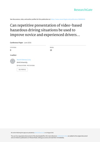 See	discussions,	stats,	and	author	profiles	for	this	publication	at:	https://www.researchgate.net/publication/306098165
Can	repetitive	presentation	of	video-based
hazardous	driving	situations	be	used	to
improve	novice	and	experienced	drivers...
Conference	Paper	·	June	2016
CITATIONS
0
READS
16
1	author:
Naomi	Kahana	Levy
Ariel	University
2	PUBLICATIONS			4	CITATIONS			
SEE	PROFILE
All	content	following	this	page	was	uploaded	by	Naomi	Kahana	Levy	on	14	August	2016.
The	user	has	requested	enhancement	of	the	downloaded	file.	All	in-text	references	underlined	in	blue	are	added	to	the	original	document
and	are	linked	to	publications	on	ResearchGate,	letting	you	access	and	read	them	immediately.
 