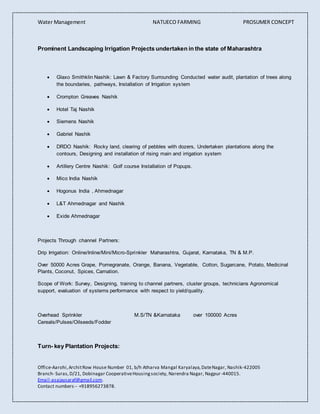 Water Management NATUECO FARMING PROSUMER CONCEPT
Office-Aarohi,ArchitRow House Number 01, b/h Atharva Mangal Karyalaya,DateNagar, Nashik-422005
Branch- Suras,D/21, Dobinagar CooperativeHousingsociety, Narendra Nagar, Nagpur-440015.
Email-asajaysaraf@gmail.com.
Contact numbers-- +918956273878.
Prominent Landscaping Irrigation Projects undertaken in the state of Maharashtra
 Glaxo Smithklin Nashik: Lawn & Factory Surrounding Conducted water audit, plantation of trees along
the boundaries, pathways, Installation of Irrigation system
 Crompton Greaves Nashik
 Hotel Taj Nashik
 Siemens Nashik
 Gabriel Nashik
 DRDO Nashik: Rocky land, clearing of pebbles with dozers, Undertaken plantations along the
contours, Designing and installation of rising main and irrigation system
 Artillery Centre Nashik: Golf course Installation of Popups.
 Mico India Nashik
 Hogonus India , Ahmednagar
 L&T Ahmednagar and Nashik
 Exide Ahmednagar
Projects Through channel Partners:
Drip Irrigation: Online/Inline/Mini/Micro-Sprinkler Maharashtra, Gujarat, Karnataka, TN & M.P.
Over 50000 Acres Grape, Pomegranate, Orange, Banana, Vegetable, Cotton, Sugarcane, Potato, Medicinal
Plants, Coconut, Spices, Carnation.
Scope of Work: Survey, Designing, training to channel partners, cluster groups, technicians Agronomical
support, evaluation of systems performance with respect to yield/quality.
Overhead Sprinkler M.S/TN &Karnataka over 100000 Acres
Cereals/Pulses/Oilseeds/Fodder
Turn- key Plantation Projects:
 
