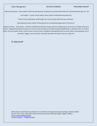 Water Management NATUECO FARMING PROSUMER CONCEPT
Office-Aarohi,ArchitRow House Number 01, b/h Atharva Mangal Karyalaya,DateNagar, Nashik-422005
Branch- Suras,D/21, Dobinagar CooperativeHousingsociety, Narendra Nagar, Nagpur-440015.
Email-asajaysaraf@gmail.com.
Contact numbers-- +918956273878.
Hydraulic Excavator---Wasused for removing rocky patches, hardened soil,pulverisation of the soil strata Excavation up to 1.5 mtr
Land Leveler---Tractor driven levelers were used for leveling the excavated site.
Tractor driven Implements--M.B.Plough, Disc harrow, Spike tooth harrow, cultivators,
Leveling boards were used for field preparation including bed preparation for Nurseries.
Irrigation System----Drip System----Emitters of different discharge ratings, pressure compensating, non pressure compensating, drip
laterals, Integrated tubing (Inline drip line--Pressure and non pressure compensating), PVC,HDPE pipes in diiferent sizes, Air release
valves, Vacuum breaker valves, Control valves, Various filters, Fertigation equipement (Fertiliser tank, ventury, dosing pump), micro-
sprinklers, foggers, mini sprinklers, Overhead sprinklers, Rain gun, Pop ups, Pumps etc.
Er.Ajay Saraf
 