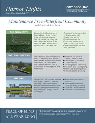 PEACE OF MIND
ALL YEAR LONG
“Community safeguards and security measures
for both you and your property.”~Tom Oot
Harbor Lights(South Shore, Oneida Lake NY)
OOT BROS.,INC.
Cutting Costs Not Corners
THE COMMUNITY
THE CANAL & DOCKS
THE SITE
Located on the South shore of
Oneida Lake, Harbor Lights
is the ultimate maintenance
free community that offers you
year round lake access. Enjoy
seasonal sports and recreation
right from your own back yard.
• Protected Northern shoreline
- 12 acre nature park
• Private boat launch
• Future restaurant site
• Scheduled maintenance
- Grounds & home exterior
• Dock maintenance, repairs,
and insurance
The canal and boat basin provide
Harbor Lights residents access to
Oneida Lake, a world class fishing
destination. The canal opens
to a full service marina, and is
surrounded by walking trails, and
two bridges .
• Private 28’ dock space
- power - water - cable
• Canal depth: 6’-10’ (Seasonal)
• 13’ Vertical walls
• Two bridges (22’ clearance)
• Canal and boat basin lighting
• Storm water discharge lines
• Scheduled canal dredging
Maintenance Free Waterfront Community
And Protected Boat Basin
Your future home includes features
that give you peace of mind all
year long. Take the traditional
hassels out of neighborhood living.
Harbor Lights provides services
that protect you and your future
investment.
• Homeowners insurance on
structure
• Scheduled maintenance
- roof - driveway - painting
• Lawncare & snow removal
• Smoke and fire monitoring
 