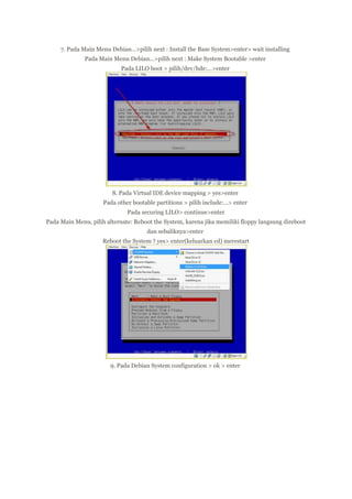 7. Pada Main Menu Debian…>pilih next : Install the Base System>enter> wait installing
Pada Main Menu Debian…>pilih next : Make System Bootable >enter
Pada LILO boot > pilih/dev/hde:…>enter

8. Pada Virtual IDE device mapping > yes>enter
Pada other bootable partitions > pilih include:…> enter
Pada securing LILO> continue>enter
Pada Main Menu, pilih alternate: Reboot the System, karena jika memiliki floppy langsung direboot
dan sebaliknya>enter
Reboot the System ? yes> enter(keluarkan cd) merestart

9. Pada Debian System configuration > ok > enter

 