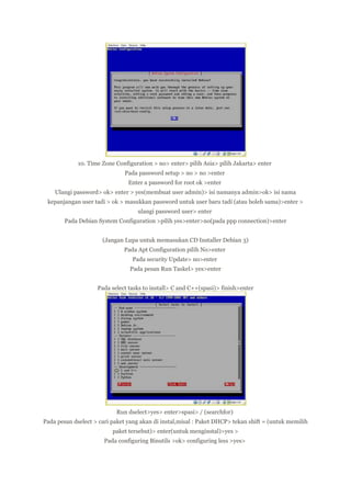 10. Time Zone Configuration > no> enter> pilih Asia> pilih Jakarta> enter
Pada password setup > no > no >enter
Enter a password for root ok >enter
Ulangi password> ok> enter > yes(membuat user admin)> isi namanya admin>ok> isi nama
kepanjangan user tadi > ok > masukkan password untuk user baru tadi (atau boleh sama)>enter >
ulangi password user> enter
Pada Debian System Configuration >pilih yes>enter>no(pada ppp connection)>enter
(Jangan Lupa untuk memasukan CD Installer Debian 3)
Pada Apt Configuration pilih No>enter
Pada security Update> no>enter
Pada pesan Run Taskel> yes>enter
Pada select tasks to install> C and C++(spasi)> finish>enter

Run dselect>yes> enter>spasi> / (searchfor)
Pada pesan dselect > cari paket yang akan di instal,misal : Paket DHCP> tekan shift = (untuk memilih
paket tersebut)> enter(untuk menginstal)>yes >
Pada configuring Binutils >ok> configuring less >yes>

 