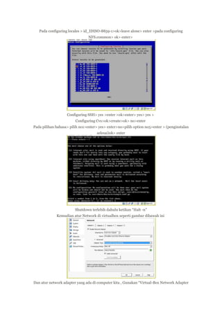 Pada configuring locales > id_IDISO-8859-1>ok>leave alone> enter >pada configuring
NFS.common> ok> enter>

Configuring SSH> yes >enter >ok>enter> yes> yes >
Configuring Cvs>ok>create>ok> no>enter
Pada pilihan bahasa> pilih no1>enter> yes> enter>no>pilih option no5>enter > (penginstalan
selesai)ok> enter

Shutdown terlebih dahulu ketikan “Halt -n”
Kemudian atur Network di virtualbox seperti gambar dibawah ini

Dan atur network adapter yang ada di computer kita , Gunakan “Virtual-Box Network Adapter

 