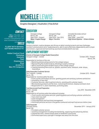 NICHELLELEWIS
CONTACT
CELL (705) 896-2134
HOME (705) 735-2262
nichelle.a.lewis@hotmail.com
www.nichellealewis.wix.com/
nichellealewis
Graphic Designer | Illustrator | Fine Artist
EDUCATION
	 Georgian College	 Georgian College	 Innisdale Secondary School
	 Barrie, ON.	 Barrie, ON.	 Barrie, ON.
	 Sept 2014 - Present	 Sept 2010 - Dec 2013	 Sept 2006 - June 2010
	 Major: Graphic Design	 Major: Fine Arts 	 High School Diploma - Ontario Scholar
PROFILE
Solution oriented, creative designer who thrives on detail oriented projects and new challenges,
excellent communication skills, leadership skills, able to work effectively independently and in a team
environment, organized and hard working, punctual and dedicated to any task.
EMPLOYMENT HISTORY
Director of Georgian College Student Association
Georgian College - Canada						 October 2015 - Present
										 Barrie, ON
Responsible for functions of this role:
• Marketing and providing events for the college campus
• Representing the student body by attending to weekly meetings
• Able to assist with guest/student inquiry of the college campus
• Creating marketing items such as: posters, business cards, handouts, slide-shows,
	illustrations
Sales Associate/Customer Service
Pier 1 Imports - Canada							 October 2015 - Present
Barrie, ON
Responsible for functions within the store:
• Front counter and hostess services: greeting guests and verifying customer satisfaction
• Orientation of new staff
• Customer Services; able to perform returns, assisting with customer inquiry
• Merchandising products and the store; restocking the shelves, displays and back stock
• Responsible for in-store cleanliness, promoting sales
Food Service and Food Preparation
Freshii - Canada	 		 				 July 2015 - November 2015
Barrie, ON
Responsible for all functions within the restaurant including:
• Front counter and hostess services: greeting guests and verifying customer satisfaction
• Train orient new staff
• Cash management
• Food preparation and food stock management
• Performed janitorial services in the general restaurant and kept food service station clean
Sales Associate
Georgian Stores			 				 December 2011 - January 2012
Barrie, ON
• Provided customer service.
• Inventory management including merchandising, organizing and restocking shelves
• Cleaned the store, restore broken seals on textbooks if punctured
• Performed supervisory oversight if manager was away from the store
SKILLS
FLUENT WITH SEVERAL
SOFTWARE PRODUCTS:
Adobe Creative Cloud
Photoshop
Illustrator
Flash
Dreamweaver
Muse
Acrobat DC
Mac/PC Computers
 