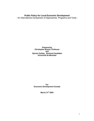 1
Public Policy for Local Economic Development
- An International Comparison of Approaches, Programs and Tools -
Prepared by
Christopher Bryant, Professor
and
Sylvain Cofsky, Doctoral Candidate
Université de Montréal
For
Economic Development Canada
March 31st
2004
 