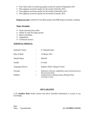  Won Take a Bow for achieving quality results for month of September 2014
 Won applause award for quality for the month of October 2015
 Won applause award for quality for the month of December 2015
 Won applause award for quality for the month of January 2016
Projects at work: worked for Cost Basis project and NQR project (currently working).
Major Strengths:
 Good communication skills.
 Ability to work for longer period.
 Built in flexibility.
 Adaptability.
 Continuous learner.
PERSONAL PROFILE:
Husband’s Name : G. Srikanth chary
Date of Birth : 19 March 1985
Marital Status : Married
Gender : Fe-male
Languages Known : English, Hindi, Telugu & Tamil
Strengths : Dedication, Sincerity, adaptability, good communication &
Inter-personal skills.
Hobbies : Surfing Internet, Making friends, Playing Chess
Listening to music.
DECLARATION
I, G. Sandhya Rani hereby declare that above furnished information is correct to my
knowledge.
Date :
Place : Secunderabad (G. SANDHYA RANI)
 