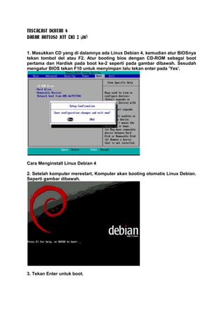 INSTALASI DEBIAN 4
DANAR ABIYOSO XII TKJ 2 (06)
1. Masukkan CD yang di dalamnya ada Linux Debian 4, kemudian atur BIOSnya
tekan tombol del atau F2. Atur booting bios dengan CD-ROM sebagai boot
pertama dan Hardisk pada boot ke-2 seperti pada gambar dibawah. Sesudah
mengatur BIOS tekan F10 untuk menyimpan lalu tekan enter pada 'Yes'.

Cara Menginstall Linux Debian 4
2. Setelah komputer merestart, Komputer akan booting otomatis Linux Debian.
Seperti gambar dibawah.

3. Tekan Enter untuk boot.

 