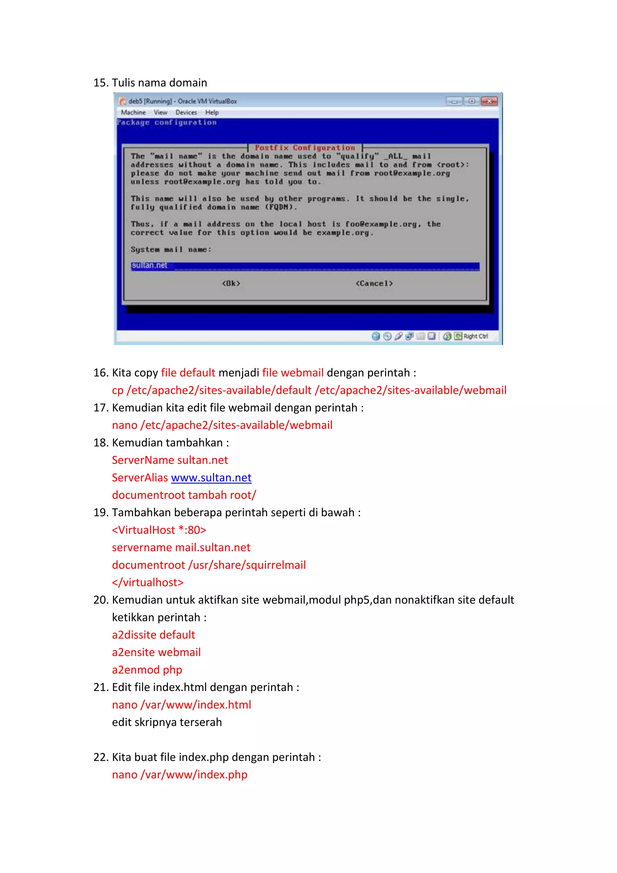 15. Tulis nama domain

16. Kita copy file default menjadi file webmail dengan perintah :
cp /etc/apache2/sites-available/default /etc/apache2/sites-available/webmail
17. Kemudian kita edit file webmail dengan perintah :
nano /etc/apache2/sites-available/webmail
18. Kemudian tambahkan :
ServerName sultan.net
ServerAlias www.sultan.net
documentroot tambah root/
19. Tambahkan beberapa perintah seperti di bawah :
<VirtualHost *:80>
servername mail.sultan.net
documentroot /usr/share/squirrelmail
</virtualhost>
20. Kemudian untuk aktifkan site webmail,modul php5,dan nonaktifkan site default
ketikkan perintah :
a2dissite default
a2ensite webmail
a2enmod php
21. Edit file index.html dengan perintah :
nano /var/www/index.html
edit skripnya terserah
22. Kita buat file index.php dengan perintah :
nano /var/www/index.php

 