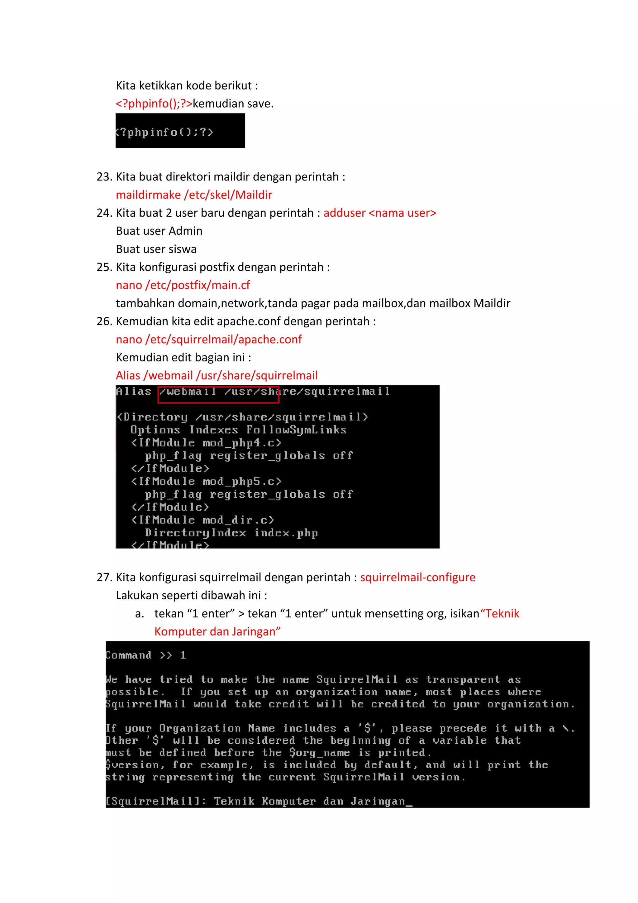 Kita ketikkan kode berikut :
<?phpinfo();?>kemudian save.

23. Kita buat direktori maildir dengan perintah :
maildirmake /etc/skel/Maildir
24. Kita buat 2 user baru dengan perintah : adduser <nama user>
Buat user Admin
Buat user siswa
25. Kita konfigurasi postfix dengan perintah :
nano /etc/postfix/main.cf
tambahkan domain,network,tanda pagar pada mailbox,dan mailbox Maildir
26. Kemudian kita edit apache.conf dengan perintah :
nano /etc/squirrelmail/apache.conf
Kemudian edit bagian ini :
Alias /webmail /usr/share/squirrelmail

27. Kita konfigurasi squirrelmail dengan perintah : squirrelmail-configure
Lakukan seperti dibawah ini :
a. tekan “1 enter” > tekan “1 enter” untuk mensetting org, isikan“Teknik
Komputer dan Jaringan”

 