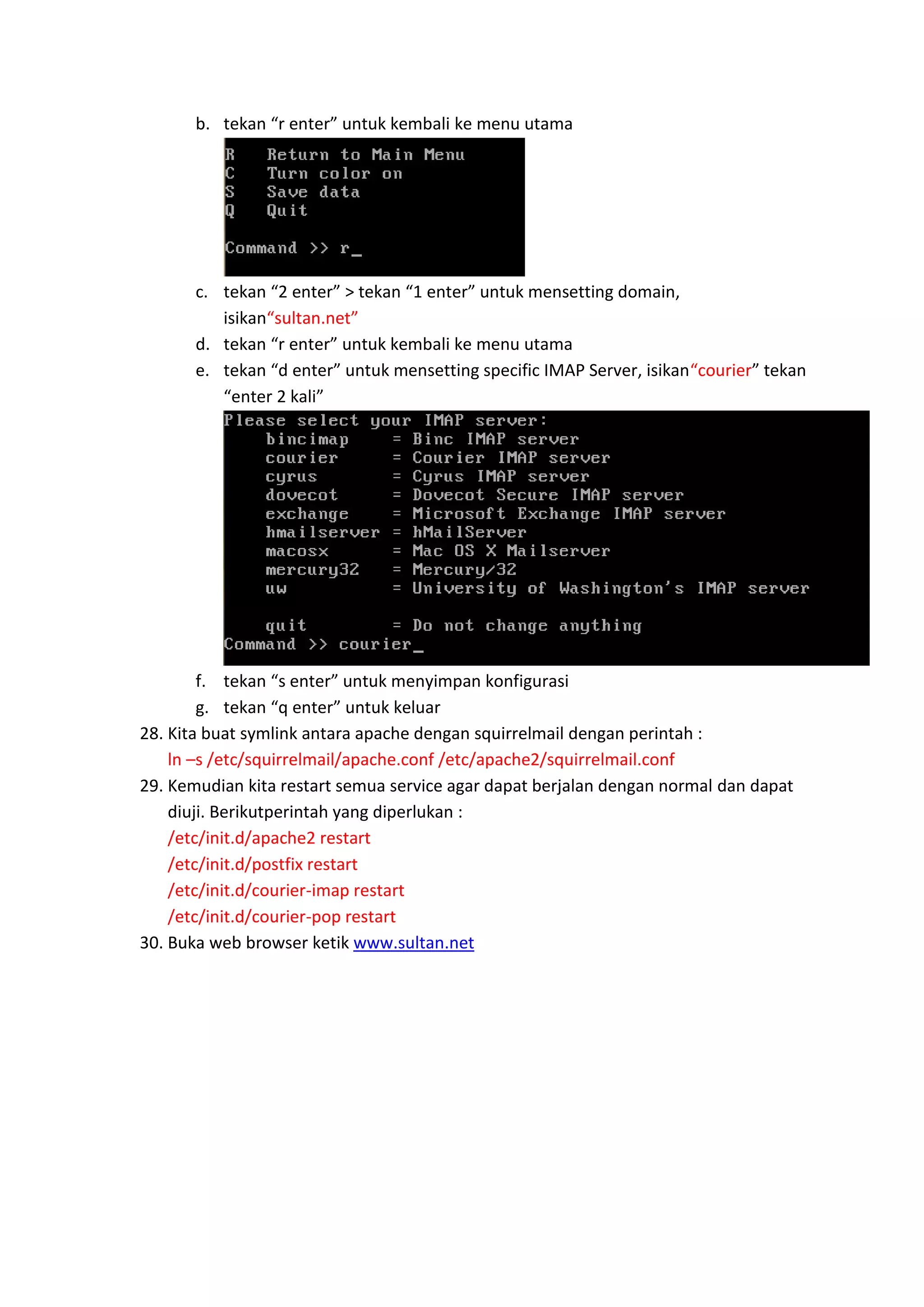 b. tekan “r enter” untuk kembali ke menu utama

c. tekan “2 enter” > tekan “1 enter” untuk mensetting domain,
isikan“sultan.net”
d. tekan “r enter” untuk kembali ke menu utama
e. tekan “d enter” untuk mensetting specific IMAP Server, isikan“courier” tekan
“enter 2 kali”

f. tekan “s enter” untuk menyimpan konfigurasi
g. tekan “q enter” untuk keluar
28. Kita buat symlink antara apache dengan squirrelmail dengan perintah :
ln –s /etc/squirrelmail/apache.conf /etc/apache2/squirrelmail.conf
29. Kemudian kita restart semua service agar dapat berjalan dengan normal dan dapat
diuji. Berikutperintah yang diperlukan :
/etc/init.d/apache2 restart
/etc/init.d/postfix restart
/etc/init.d/courier-imap restart
/etc/init.d/courier-pop restart
30. Buka web browser ketik www.sultan.net

 