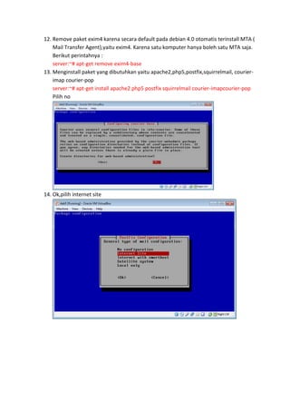 12. Remove paket exim4 karena secara default pada debian 4.0 otomatis terinstall MTA (
Mail Transfer Agent),yaitu exim4. Karena satu komputer hanya boleh satu MTA saja.
Berikut perintahnya :
server:~# apt-get remove exim4-base
13. Menginstall paket yang dibutuhkan yaitu apache2,php5,postfix,squirrelmail, courierimap courier-pop
server:~# apt-get install apache2 php5 postfix squirrelmail courier-imapcourier-pop
Pilih no

14. Ok,pilih internet site

 