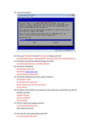 15. Tulis nama domain

16. Kita copy file default menjadi file webmail dengan perintah :
cp /etc/apache2/sites-available/default /etc/apache2/sites-available/webmail
17. Kemudian kita edit file webmail dengan perintah :
nano /etc/apache2/sites-available/webmail
18. Kemudian tambahkan :
ServerName sultan.net
ServerAlias www.sultan.net
documentroot tambah root/
19. Tambahkan beberapa perintah seperti di bawah :
<VirtualHost *:80>
servername mail.sultan.net
documentroot /usr/share/squirrelmail
</virtualhost>
20. Kemudian untuk aktifkan site webmail,modul php5,dan nonaktifkan site default
ketikkan perintah :
a2dissite default
a2ensite webmail
a2enmod php
21. Edit file index.html dengan perintah :
nano /var/www/index.html
edit skripnya terserah
22. Kita buat file index.php dengan perintah :
nano /var/www/index.php

 