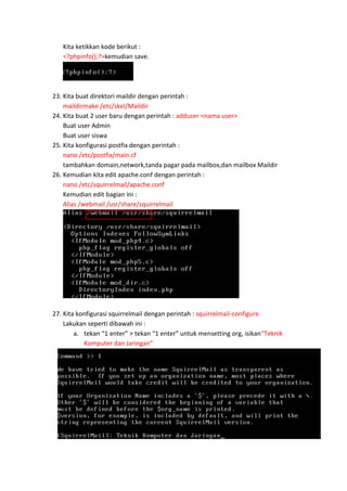 Kita ketikkan kode berikut :
<?phpinfo();?>kemudian save.

23. Kita buat direktori maildir dengan perintah :
maildirmake /etc/skel/Maildir
24. Kita buat 2 user baru dengan perintah : adduser <nama user>
Buat user Admin
Buat user siswa
25. Kita konfigurasi postfix dengan perintah :
nano /etc/postfix/main.cf
tambahkan domain,network,tanda pagar pada mailbox,dan mailbox Maildir
26. Kemudian kita edit apache.conf dengan perintah :
nano /etc/squirrelmail/apache.conf
Kemudian edit bagian ini :
Alias /webmail /usr/share/squirrelmail

27. Kita konfigurasi squirrelmail dengan perintah : squirrelmail-configure
Lakukan seperti dibawah ini :
a. tekan “1 enter” > tekan “1 enter” untuk mensetting org, isikan“Teknik
Komputer dan Jaringan”

 