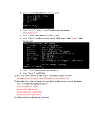 b. tekan “r enter” untuk kembali ke menu utama

c. tekan “2 enter” > tekan “1 enter” untuk mensetting domain,
isikan“sultan.net”
d. tekan “r enter” untuk kembali ke menu utama
e. tekan “d enter” untuk mensetting specific IMAP Server, isikan“courier” tekan
“enter 2 kali”

f. tekan “s enter” untuk menyimpan konfigurasi
g. tekan “q enter” untuk keluar
28. Kita buat symlink antara apache dengan squirrelmail dengan perintah :
ln –s /etc/squirrelmail/apache.conf /etc/apache2/squirrelmail.conf
29. Kemudian kita restart semua service agar dapat berjalan dengan normal dan dapat
diuji. Berikutperintah yang diperlukan :
/etc/init.d/apache2 restart
/etc/init.d/postfix restart
/etc/init.d/courier-imap restart
/etc/init.d/courier-pop restart
30. Buka web browser ketik www.sultan.net

 