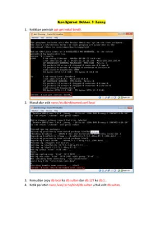 Konfigurasi Debian 5 Lenny
1. Ketikkan perintah apt-get install bind9.

2. Masuk dan edit nano /etc/bind/named.conf.local

3. Kemudian copy db.local ke db.sultan dan db.127 ke db.1 .
4. Ketik perintah nano /var/cache/bind/db.sultan untuk edit db.sultan

 