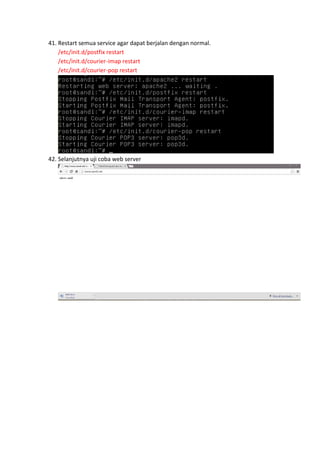 41. Restart semua service agar dapat berjalan dengan normal.
/etc/init.d/postfix restart
/etc/init.d/courier-imap restart
/etc/init.d/courier-pop restart

42. Selanjutnya uji coba web server

 