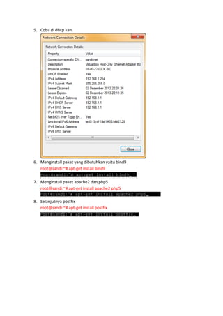 5. Coba di dhcp kan.

6. Menginstall paket yang dibutuhkan yaitu bind9
root@sandi:~# apt-get install bind9
7. Menginstall paket apache2 dan php5
root@sandi:~# apt-get install apache2 php5
8. Selanjutnya postfix
root@sandi:~# apt-get install postfix

 