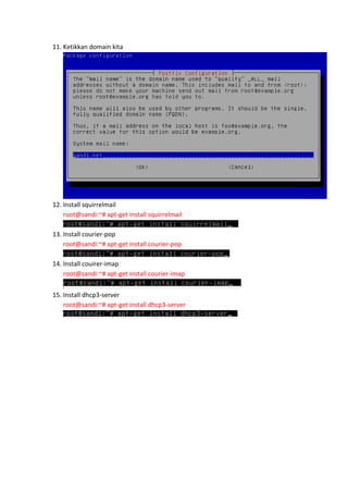 11. Ketikkan domain kita

12. Install squirrelmail
root@sandi:~# apt-get install squirrelmail
13. Install courier-pop
root@sandi:~# apt-get install courier-pop
14. Install couirer-imap
root@sandi:~# apt-get install courier-imap
15. Install dhcp3-server
root@sandi:~# apt-get install dhcp3-server

 