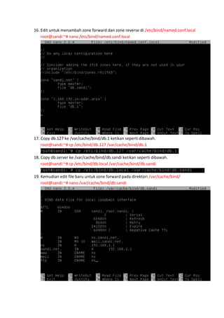 16. Edit untuk menambah zone forward dan zone reverse di /etc/bind/named.conf.local
root@sandi:~# nano /etc/bind/named.conf.local

17. Copy db.127 ke /var/cache/bind/db.1 ketikan seperti dibawah.
root@sandi:~# cp /etc/bind/db.127 /var/cache/bind/db.1
18. Copy db.server ke /var/cache/bind/db.sandi ketikan seperti dibawah.
root@sandi:~# cp /etc/bind/db.local /var/cache/bind/db.sandi
19. Kemudian edit file baru untuk zone forward pada direktori /var/cache/bind/
root@sandi:~# nano /var/cache/bind/db.sandi

 
