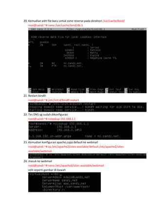 20. Kemudian edit file baru untuk zone reverse pada direktori /var/cache/bind/
root@sandi:~# nano /var/cache/bind/db.1

21. Restart bind9
root@sandi:~# /etc/init.d/bind9 restart

22. Tes DNS yg sudah dikonfigurasi
root@sandi:~# nslookup 192.168.1.1

23. Kemudian konfigurasi apache,copy default ke webmail
root@sandi:~# cp /etc/apache2/sites-available/default /etc/apache2/sitesavailable/webmail
24. masuk ke webmail
root@sandi:~# nano /etc/apache2/sites-available/webmail
edit seperti gambar di bawah

 