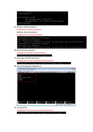 25. ketikkan a2dissite default
root@sandi:~# a2dissite default
ketikkan a2ensite webmail
root@sandi:~# a2ensite webmail

26. kemudian buat direktori
root@sandi:~# mkdir /var/www/root
27. kemudian edit file index.html
root@sandi:~# nano /var/www/root/index.html
28. edit seperti gambar dibawah ini.

29. masuk ke file
root@sandi:~# nano /var/www/root/index.php

 