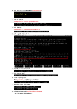 30. edit dan masukkan kata kata <?phpinfo;?()>

31. restart apache
root@sandi:~# service apache2 restart

32. edit main.cf
root@sandi:~# nano /etc/postfix/main.cf
33. edit seperti di bawah ini

34. membuat direktori email:
35. edit apache.conf
36. ubah isi paling atas
Alias /webmail /usr/share/squirrelmail
37. adduser admin dan siswa

38. konfigurasi perintah Squirrelmail – configure
Lakukan seperti dibawah ini :

 