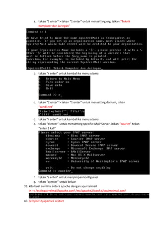 a. tekan “1 enter” > tekan “1 enter” untuk mensetting org, isikan “Teknik
Komputer dan Jaringan”

b. tekan “r enter” untuk kembali ke menu utama

c. tekan “2 enter” > tekan “1 enter” untuk mensetting domain, isikan
“sandi.net”

d. tekan “r enter” untuk kembali ke menu utama
e. tekan “d enter” untuk mensetting specific IMAP Server, isikan “courier” tekan
“enter 2 kali”

f. tekan “s enter” untuk menyimpan konfigurasi
g. tekan “q enter” untuk keluar
39. kita buat symlink antara apache dengan squirrelmail
ln –s /etc/squirrelmail/apache.conf /etc/apache2/conf.d/squirrelmail.conf
40. /etc/init.d/apache2 restart

 
