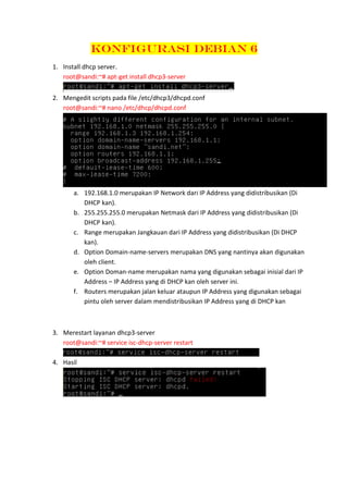 Konfigurasi Debian 6
1. Install dhcp server.
root@sandi:~# apt-get install dhcp3-server
2. Mengedit scripts pada file /etc/dhcp3/dhcpd.conf
root@sandi:~# nano /etc/dhcp/dhcpd.conf

a. 192.168.1.0 merupakan IP Network dari IP Address yang didistribusikan (Di
DHCP kan).
b. 255.255.255.0 merupakan Netmask dari IP Address yang didistribusikan (Di
DHCP kan).
c. Range merupakan Jangkauan dari IP Address yang didistribusikan (Di DHCP
kan).
d. Option Domain-name-servers merupakan DNS yang nantinya akan digunakan
oleh client.
e. Option Doman-name merupakan nama yang digunakan sebagai inisial dari IP
Address – IP Address yang di DHCP kan oleh server ini.
f. Routers merupakan jalan keluar ataupun IP Address yang digunakan sebagai
pintu oleh server dalam mendistribusikan IP Address yang di DHCP kan

3. Merestart layanan dhcp3-server
root@sandi:~# service isc-dhcp-server restart
4. Hasil

 