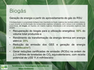 Tendências e Tecnologias Aplicadas ao
Meio Ambiente
Biogás
Geração de energia a partir do aproveitamento do gás do RSU
A biodegradação é a propriedade biológica mais importante da fração orgânica dos resíduos sólidos urbanos,
a qual consiste na transformação dos componentes orgânicos complexos, com o tempo e em condições de
anaerobiose, em biogás, em líquidos, em matéria orgânica mineralizada e em compostos orgânicos mais
simples.
• Recuperação do biogás para a utilização energética: 50% do
volume total produzido e
• Rendimento da transformação da energia térmica em energia
elétrica: 35%
• Redução da emissão dos GEE e geração de energia
(5.800kcal/m³)
• Gerar reduções certificadas de emissão (RCEs) na ordem de
2,3 milhões de toneladas de CO2 equivalente/ano, com receita
potencial de US$ 11,4 milhões/ano
 