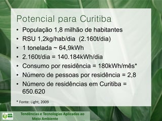 Tendências e Tecnologias Aplicadas ao
Meio Ambiente
• População 1,8 milhão de habitantes
• RSU 1,2kg/hab/dia (2.160t/dia)
• 1 tonelada ~ 64,9kWh
• 2.160t/dia = 140.184kWh/dia
• Consumo por residência = 180kWh/mês*
• Número de pessoas por residência = 2,8
• Número de residências em Curitiba =
650.620
Potencial para Curitiba
* Fonte: Light, 2009
 