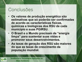 Tendências e Tecnologias Aplicadas ao
Meio Ambiente
• Os valores de produção energética são
estimativas que só poderão ser confirmadas
de acordo as características físicas,
químicas e biológicas dos RSU de cada
município e suas PGIRSU.
• O Brasil e o Mundo precisam de “energia
limpa” para sustentar suas vidas e
promover seus desenvolvimentos.
• As taxas de geração dos RSU são maiores
do que as taxas de crescimento da
população mundial.
Conclusões
 