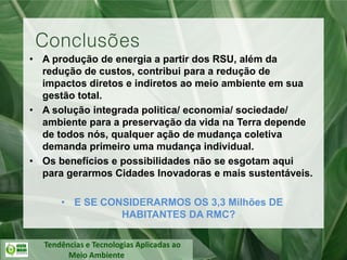 Tendências e Tecnologias Aplicadas ao
Meio Ambiente
• A produção de energia a partir dos RSU, além da
redução de custos, contribui para a redução de
impactos diretos e indiretos ao meio ambiente em sua
gestão total.
• A solução integrada politica/ economia/ sociedade/
ambiente para a preservação da vida na Terra depende
de todos nós, qualquer ação de mudança coletiva
demanda primeiro uma mudança individual.
• Os benefícios e possibilidades não se esgotam aqui
para gerarmos Cidades Inovadoras e mais sustentáveis.
• E SE CONSIDERARMOS OS 3,3 Milhões DE
HABITANTES DA RMC?
Conclusões
 